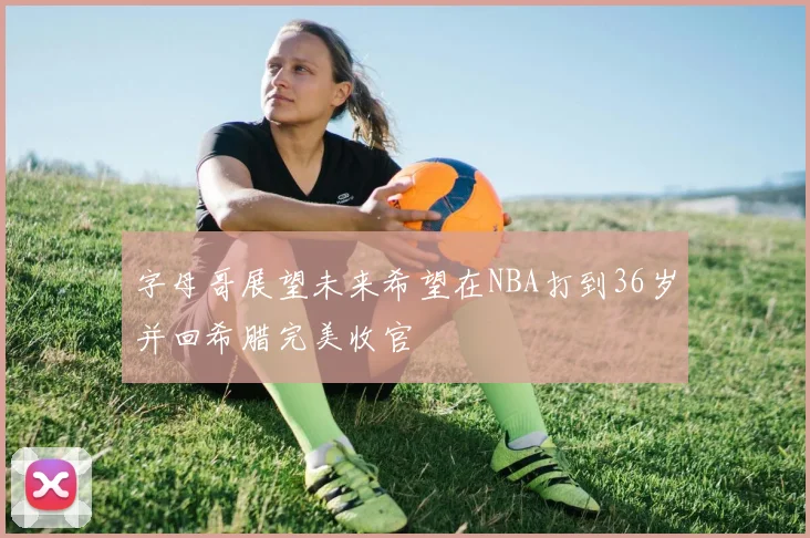 字母哥展望未来希望在NBA打到36岁并回希腊完美收官