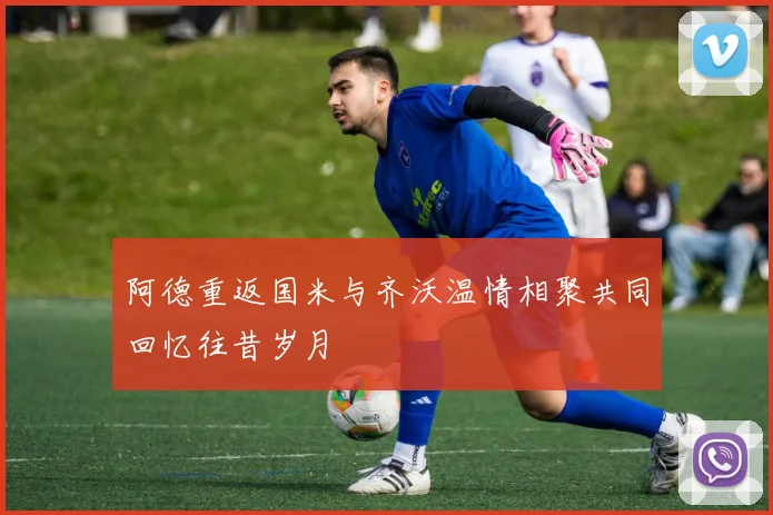阿德重返国米与齐沃温情相聚共同回忆往昔岁月