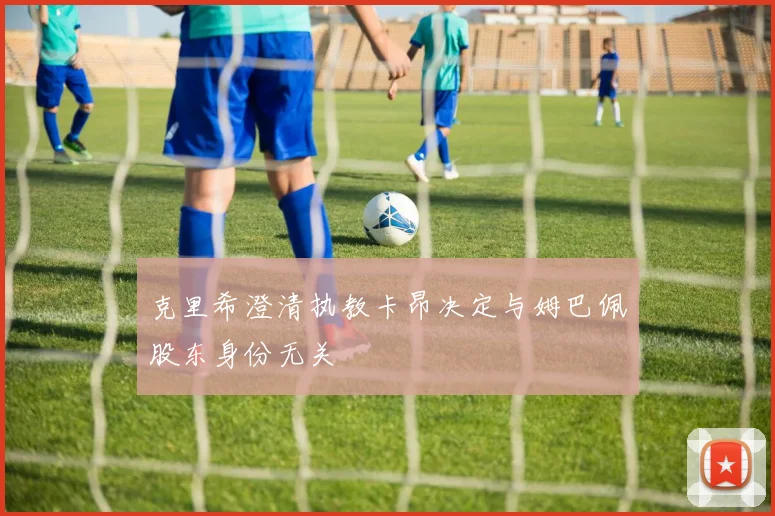 克里希澄清执教卡昂决定与姆巴佩股东身份无关