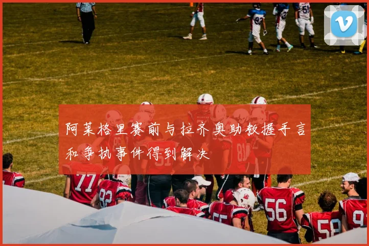 阿莱格里赛前与拉齐奥助教握手言和争执事件得到解决