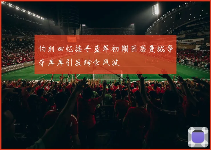 伯利回忆接手蓝军初期困惑曼城争夺库库引发转会风波