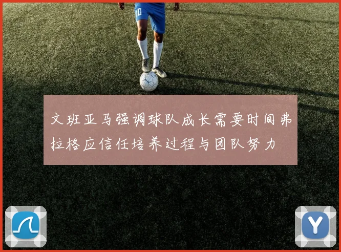 文班亚马强调球队成长需要时间弗拉格应信任培养过程与团队努力