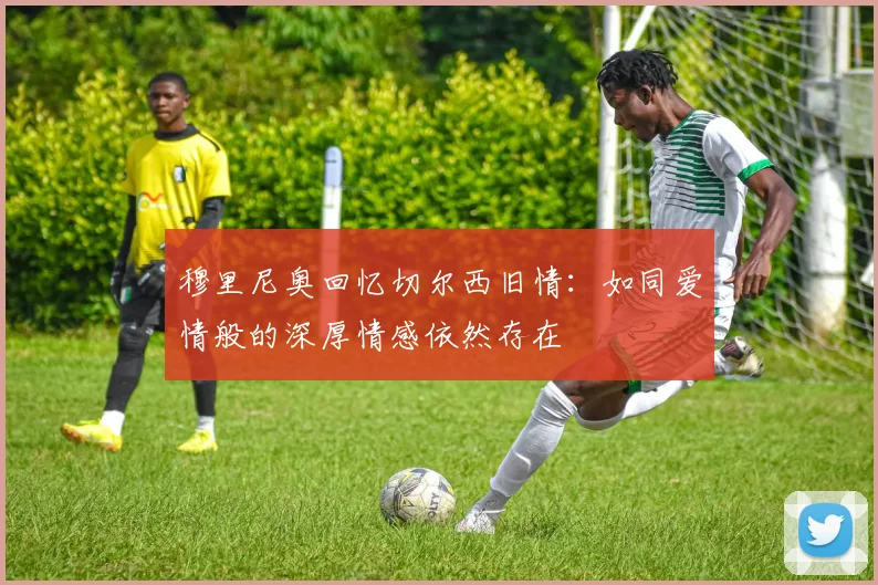 穆里尼奥回忆切尔西旧情：如同爱情般的深厚情感依然存在