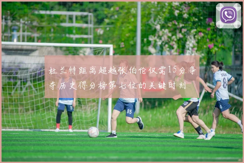 杜兰特距离超越张伯伦仅需15分争夺历史得分榜第七位的关键时刻
