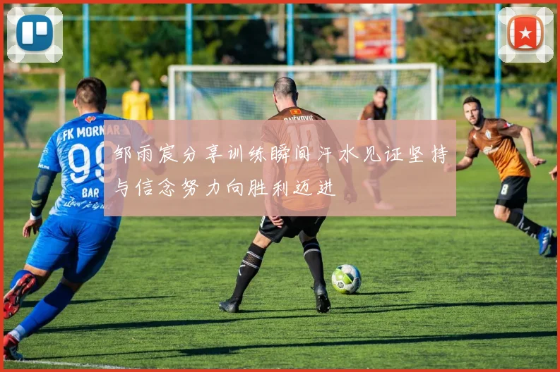 邹雨宸分享训练瞬间汗水见证坚持与信念努力向胜利迈进