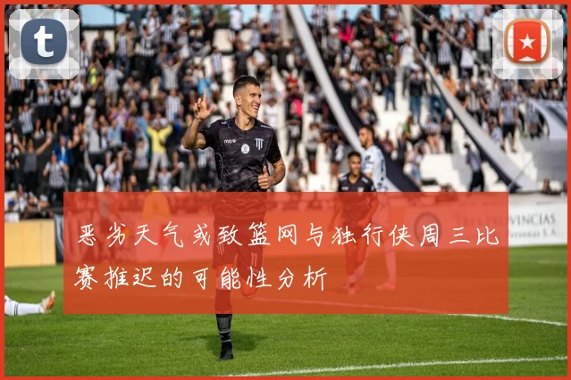 恶劣天气或致篮网与独行侠周三比赛推迟的可能性分析