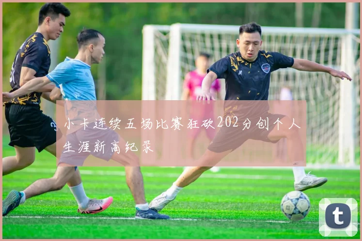 小卡连续五场比赛狂砍202分创个人生涯新高纪录