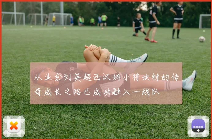 从业余到英超西汉姆小将坎特的传奇成长之路已成功融入一线队