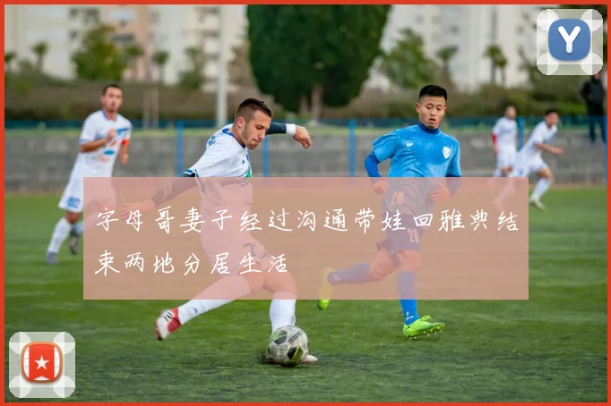 字母哥妻子经过沟通带娃回雅典结束两地分居生活