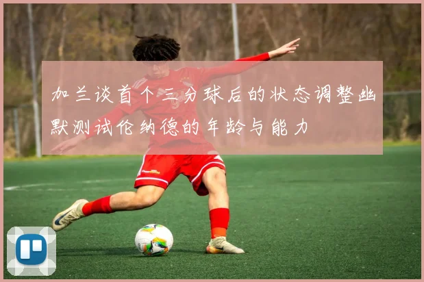 加兰谈首个三分球后的状态调整幽默测试伦纳德的年龄与能力