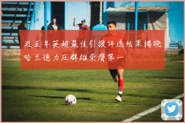 近五年英超最佳引援评选结果揭晓哈兰德力压群雄荣膺第一