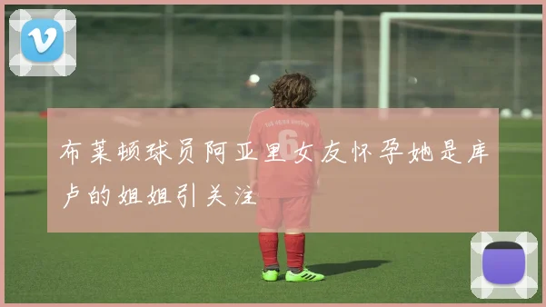 布莱顿球员阿亚里女友怀孕她是库卢的姐姐引关注