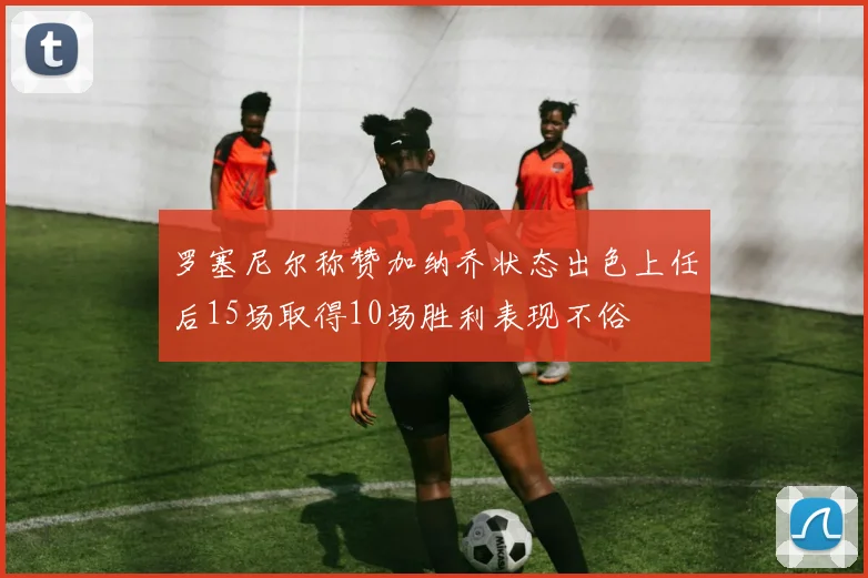 罗塞尼尔称赞加纳乔状态出色上任后15场取得10场胜利表现不俗