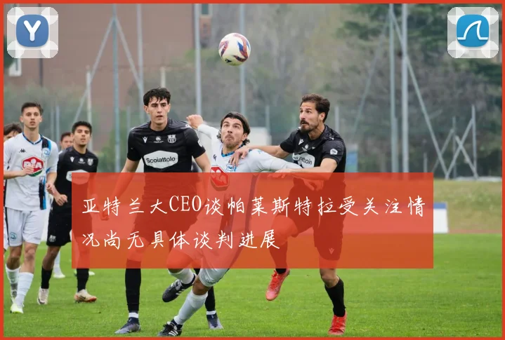 亚特兰大CEO谈帕莱斯特拉受关注情况尚无具体谈判进展