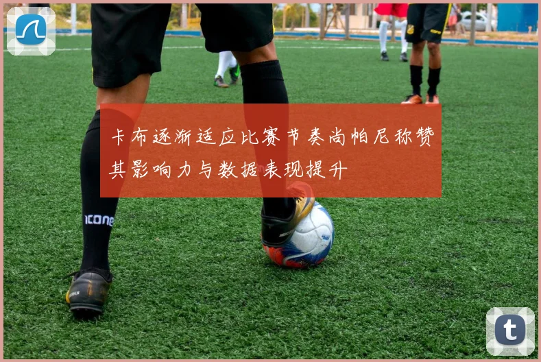卡布逐渐适应比赛节奏尚帕尼称赞其影响力与数据表现提升