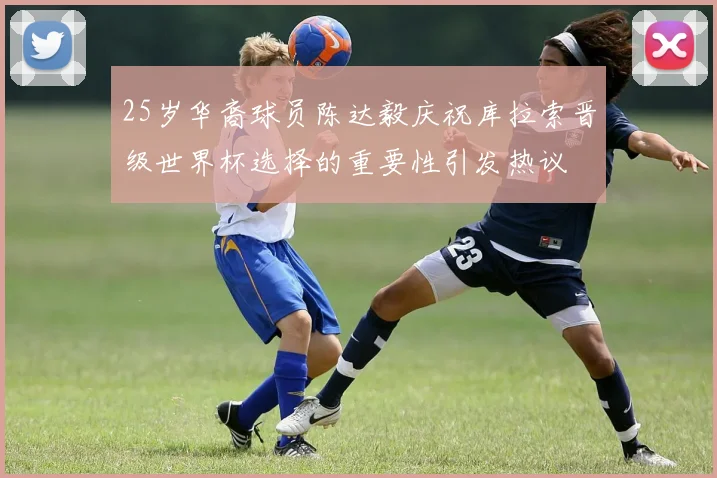 25岁华裔球员陈达毅庆祝库拉索晋级世界杯选择的重要性引发热议