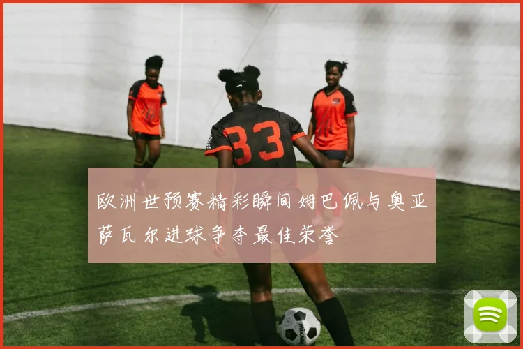 欧洲世预赛精彩瞬间姆巴佩与奥亚萨瓦尔进球争夺最佳荣誉