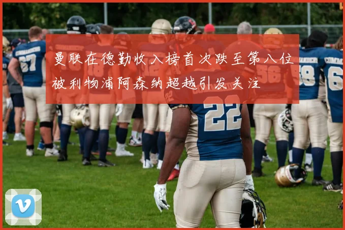 曼联在德勤收入榜首次跌至第八位被利物浦阿森纳超越引发关注