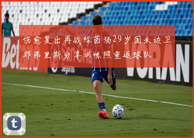 伤愈复出再战绿茵场29岁国米边卫邓弗里斯分享训练照重返球队