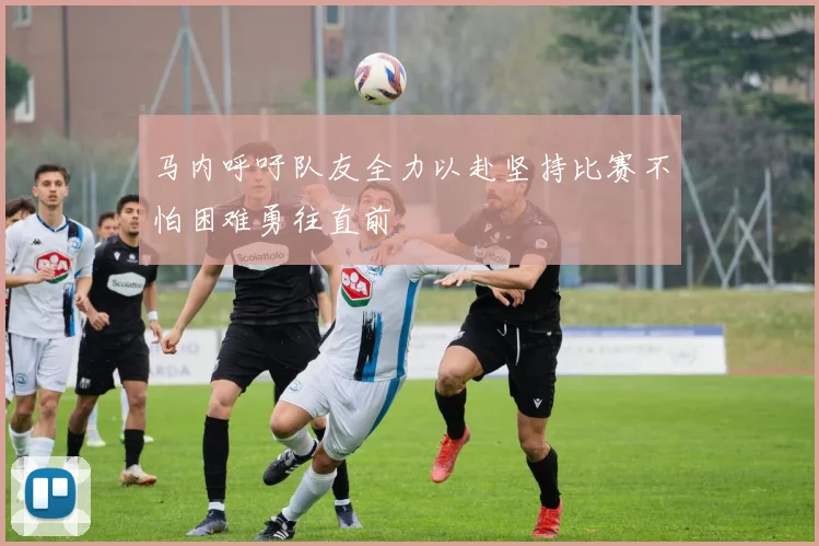 马内呼吁队友全力以赴坚持比赛不怕困难勇往直前