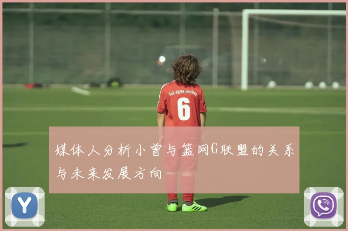 媒体人分析小曾与篮网G联盟的关系与未来发展方向