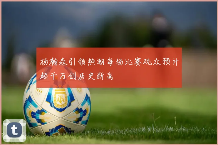 杨瀚森引领热潮每场比赛观众预计超千万创历史新高