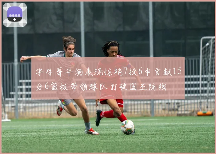 字母哥半场表现惊艳7投6中贡献15分6篮板带领球队打破国王防线