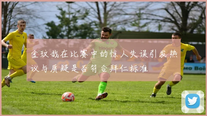金玟哉在比赛中的惊人失误引发热议与质疑是否符合拜仁标准
