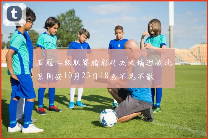 亚冠二级联赛精彩对决大埔迎战北京国安10月23日18点不见不散