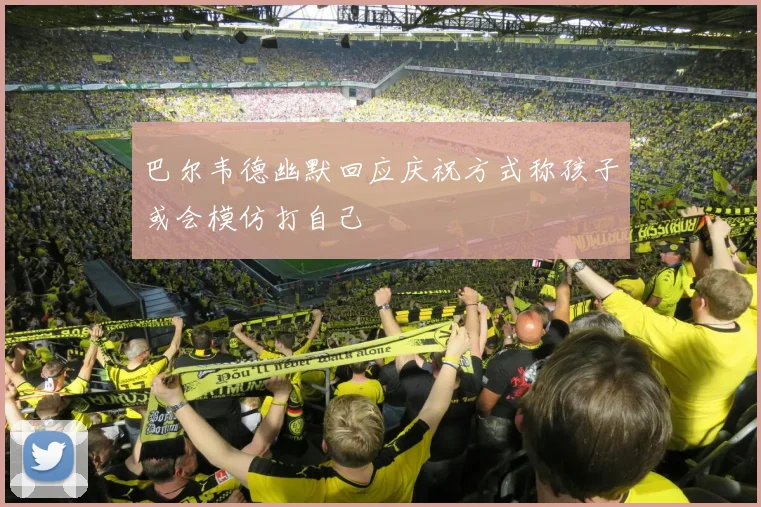 巴尔韦德幽默回应庆祝方式称孩子或会模仿打自己