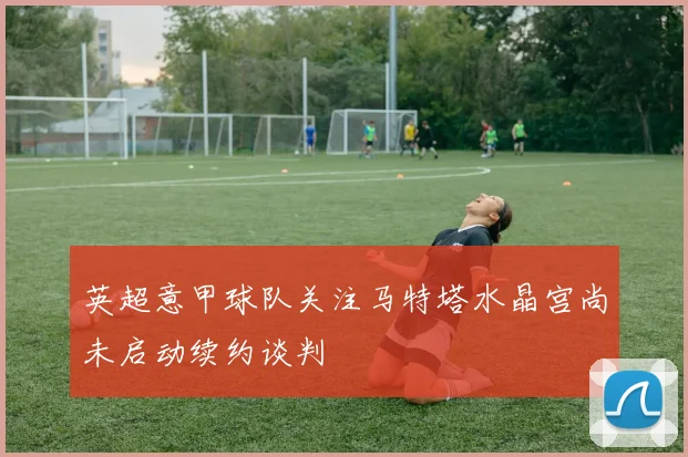 英超意甲球队关注马特塔水晶宫尚未启动续约谈判