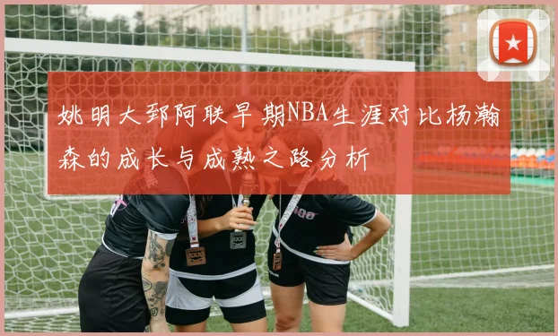 姚明大郅阿联早期NBA生涯对比杨瀚森的成长与成熟之路分析