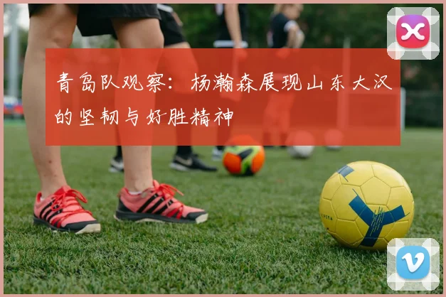 青岛队观察：杨瀚森展现山东大汉的坚韧与好胜精神