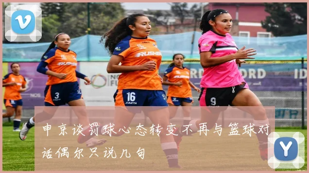 申京谈罚球心态转变不再与篮球对话偶尔只说几句