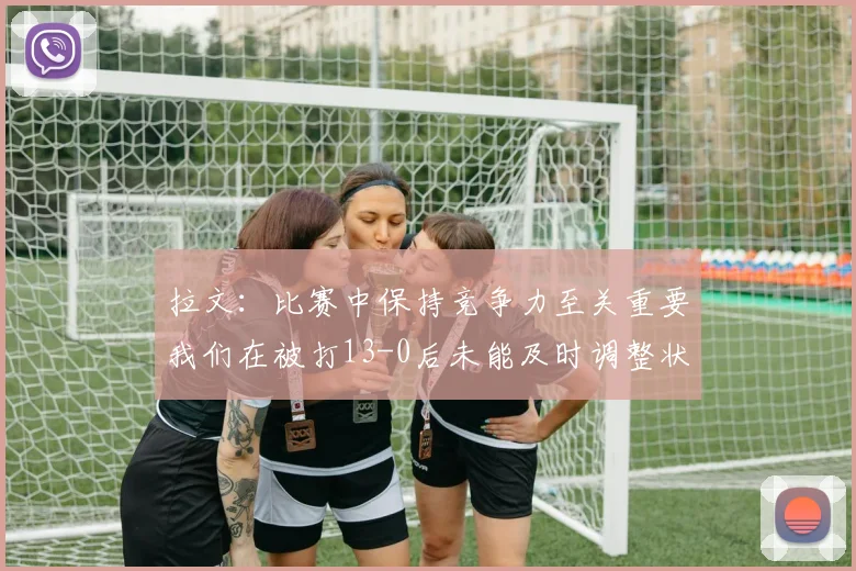 拉文：比赛中保持竞争力至关重要我们在被打13-0后未能及时调整状态